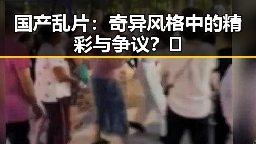 国产乱片：奇异风格中的精彩与争议？🤔