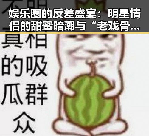 娱乐圈的反差盛宴：明星情侣的甜蜜暗潮与“老戏骨”的演技巅峰